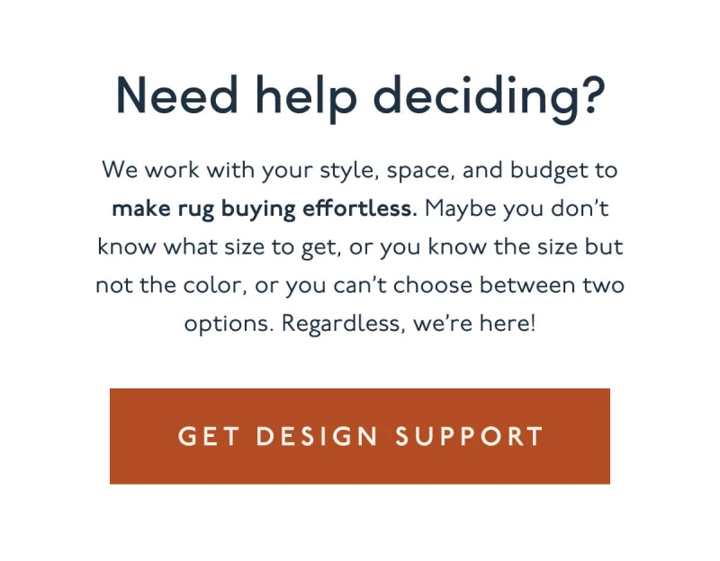 Need help deciding? | We work with your style, space, and budget to make rug buying effortless. Maybe you don’t know what size to get, or you know the size but not the color, or you can’t choose between two options. Regardless, we’re here! | [ GET DESIGN SUPPORT ]