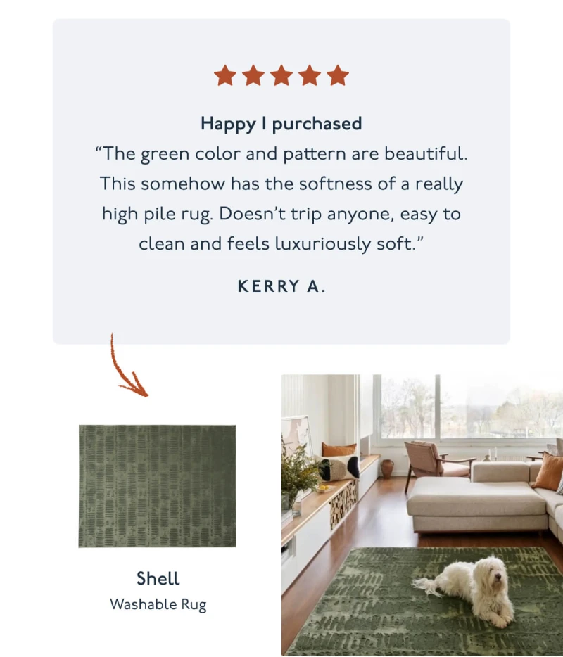 Happy I purchased “The green color and pattern are beautiful. This somehow has the softness of a really high pile rug. Doesn’t trip anyone, easy to clean and feels luxuriously soft.” Kerry A. | Shell | Washable Rug