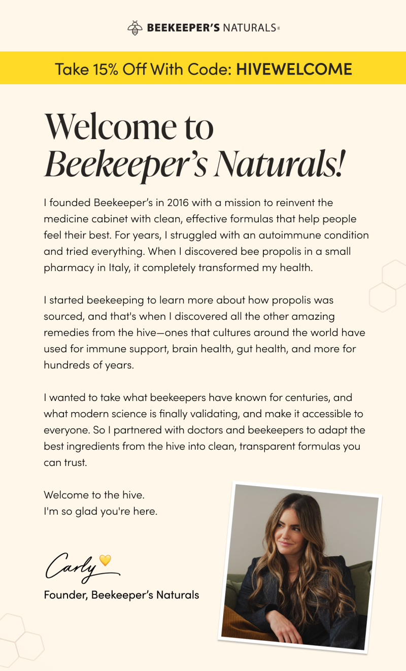 Welcome to Beekeeper’s Naturals  I founded Beekeeper’s in 2016 with a singular mission: to reinvent the medicine cabinet.  For years, I struggled with an autoimmune condition that felt impossible to manage—until I stumbled upon bee propolis in a small pharmacy in Italy. That discovery didn't just transform my health; it changed my entire perspective on healing.  I became a beekeeper to learn more about how propolis was sourced, and in the process, I uncovered a world of hive-based remedies—from immune support to brain health—that cultures have relied on for centuries. I wanted to take that ancient wisdom, validate it with modern science, and make it accessible to everyone.  Today, we partner with world-class doctors and sustainable beekeepers to create the clean, transparent formulas I once wish I had.  Welcome to the hive. I’m so glad you’re here.  💛Carly Founder, Beekeeper’s Naturals