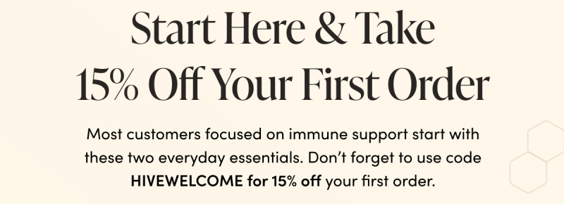 Start Here & Take 15% Off Your First Order Most customers focused on on immune support start with these two everyday essentials. Don’t forget to use code HIVEWELCOME for 15% off your first order.