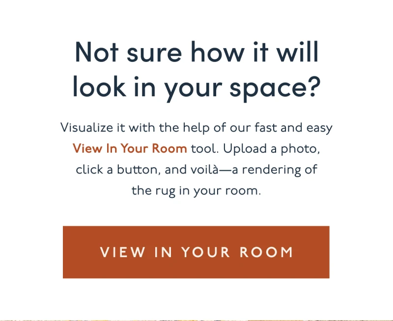 Not sure how it will look in your space? Visualize it with the help of our fast and easy View In Your Room tool. Upload a photo, click a button, and voilà—a rendering of the rug in your room.. | [ VIEW IN YOUR ROOM ]