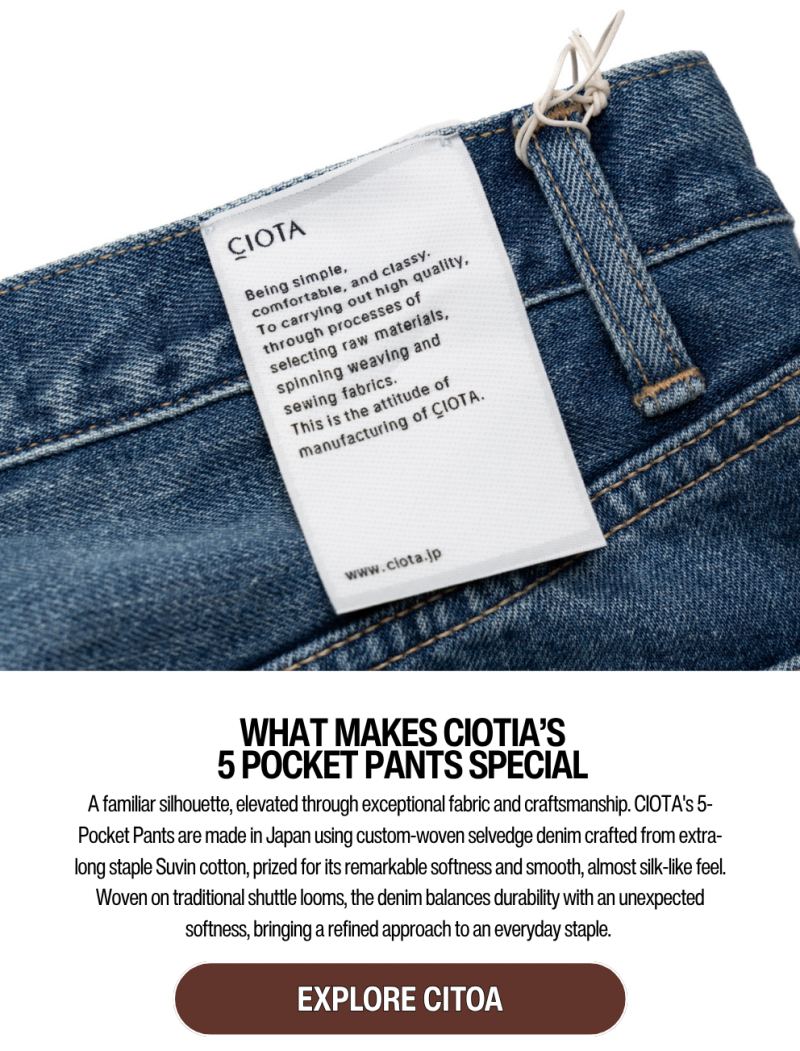 WHAT MAKES CIOTIA’S 5 POCKET PANTS SPECIAL A familiar silhouette, elevated through exceptional fabric and craftsmanship. CIOTA's 5-Pocket Pants are made in Japan using custom-woven selvedge denim crafted from extra-long staple Suvin cotton, prized for its remarkable softness and smooth, almost silk-like feel. Woven on traditional shuttle looms, the denim balances durability with an unexpected softness, bringing a refined approach to an everyday staple.