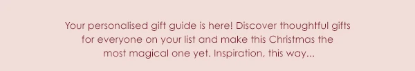 Your personalised gift guide is here! Discover thoughtful gifts for everyone on your list and make this Christmas the most magical one yet. Inspiration, this way...