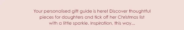 Your personalised gift guide is here! Discover thoughtful pieces for daughters and tick off her Christmas list with a little sparkle. Inspiration, this way...