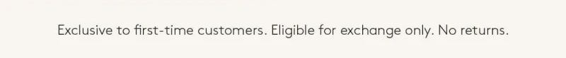 Exclusive to first-time customers.  Eligible for exchange only. No returns, 