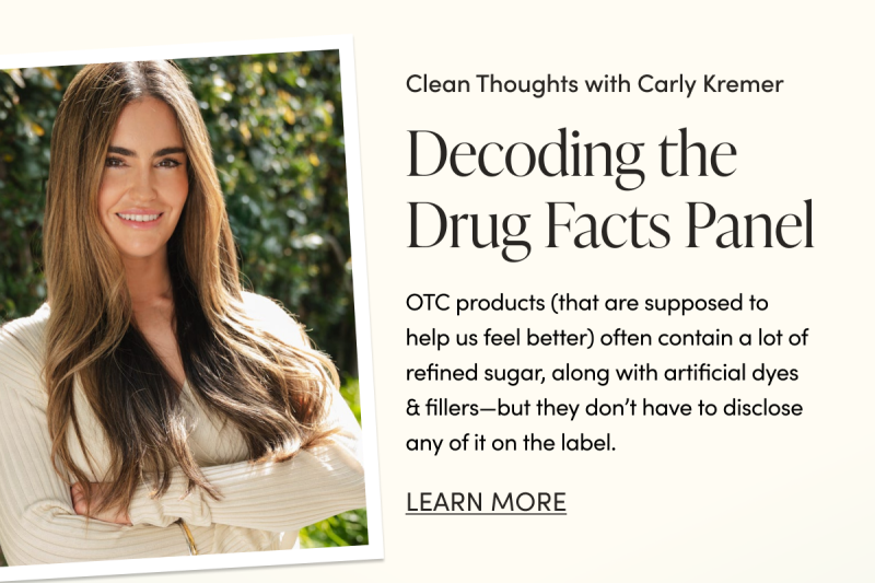 Clean Thoughts with Carly Kremer Decoding the Drug Facts Panel   OTC products (that are supposed to help us feel better) often contain a lot of refined sugar, along with artificial dyes & fillers—but they don’t have to disclose any of it on the label.     CTA: LEARN MORE  