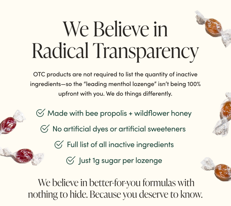 We Believe in Radical Transparency       OTC products are not required to list the quantity of inactive ingredients—so the “leading menthol lozenge” isn’t being 100% upfront with you. We do things differently.      Just 1g sugar per lozenge  No artificial dyes or artificial sweeteners Full list of all inactive ingredients   Made with bee propolis + real wildflower honey      We believe in better-for-you formulas with nothing to hide. Because you deserve to know.  