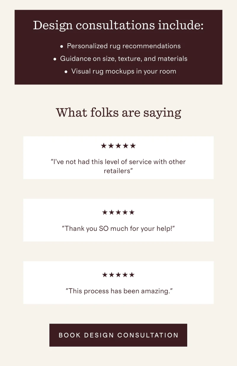 Design consultations include: Personalized rug recommendations | Guidance on size, texture, and materials | Visual rug mockups in your room | What folks are saying | "I’ve not had this level of service with other retailers" | "Thank you SO much for your help!" | "This process has been amazing." | [ BOOK DESIGN CONSULTATION ]