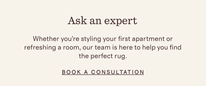 Ask an expert | Whether you're styling your first apartment or refreshing a room, our team is here to help you find the perfect rug. | BOOK A CONSULTATION