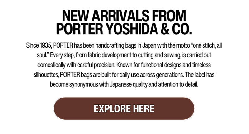 NEW ARRIVALS FROM PORTER YOSHIDA & CO.: Since 1935, PORTER has been handcrafting bags in Japan with the motto “one stitch, all soul.” Every step, from fabric development to cutting and sewing, is carried out domestically with careful precision. Known for functional designs and timeless silhouettes, PORTER bags are built for daily use across generations. The label has become synonymous with Japanese quality and attention to detail.