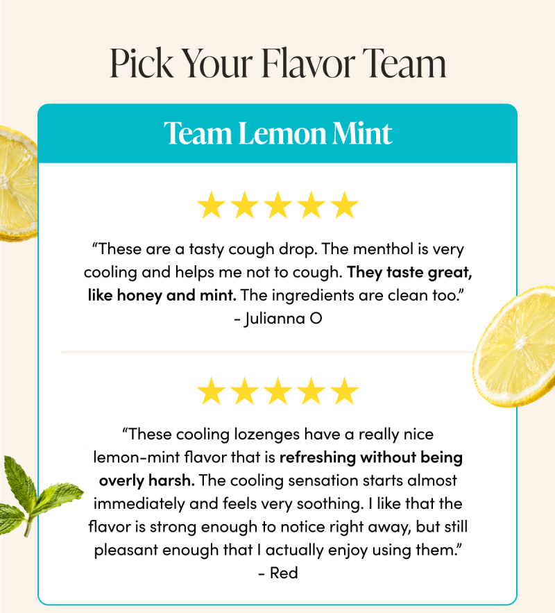Pick Your Flavor Team Team Lemon Mint      “These are a tasty cough drop. The menthol is very cooling and helps me not to cough. They taste great, like honey and mint. The ingredients are clean too.”  - Julianna O  “These cooling lozenges have a really nice lemon-mint flavor that is refreshing without being overly harsh. The cooling sensation starts almost immediately and feels very soothing. I like that the flavor is strong enough to notice right away, but still pleasant enough that I actually enjoy using them.”   - Red