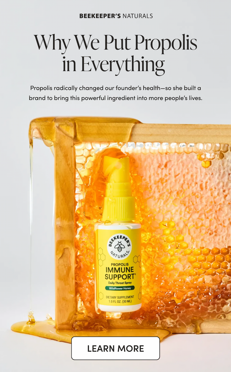 Why We Put Propolis in Everything  Propolis radically changed our founder’s health—so she built a brand to bring this powerful ingredient into more people’s lives.    CTA: LEARN MORE  