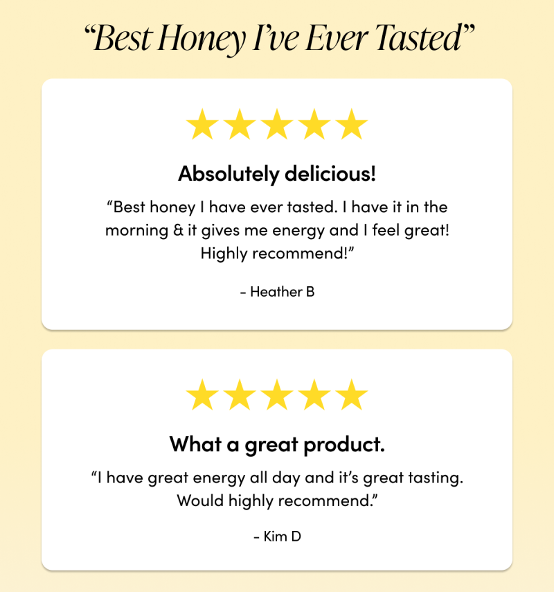 “Best Honey I’ve Ever Tasted”     “Absolutely delicious! Best honey I have ever tasted. I have it in the morning & it gives me energy and I feel great! Highly recommend!”  - Heather B  “What a great product. I have great energy all day and it’s great tasting. Would highly recommend.”  - Kim D