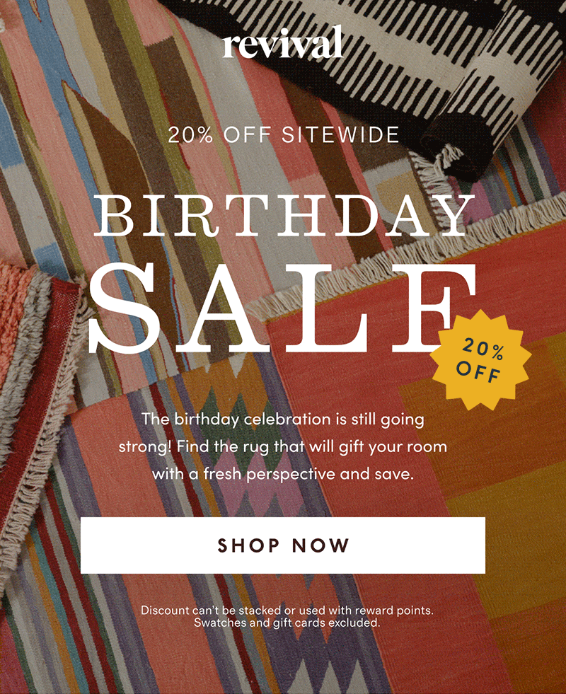 Revival | 20% OFF SITEWIDE | BIRTHDAY SALE | The birthday celebrtion is still going strong! Find the rug that will gift your room with a fresh perspective and save. | [ SHOP NOW ] | Discount can’t be stacked or used with reward points. Swatches and gift cards excluded.