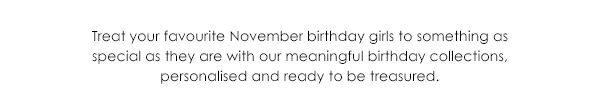 Treat your favourite November birthday girls to something as special as they are wiht our meaningful birthday collections, personalised and ready to be treasured.