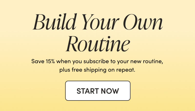 Build Your Own Routine  Save 15% when you subscribe to your new routine, plus free shipping on repeat.  CTA: START NOW    