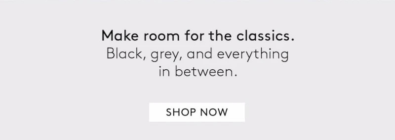 Make room for the classics. Black, grey, and everything in between. SHOP. NOW
