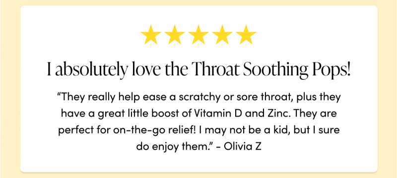 “I absolutely love the Throat Soothing Pops! They really help ease a scratchy or sore throat, plus they have a great little boost of Vitamin D and Zinc. They are perfect for on-the-go relief! I may not be a kid, but I sure do enjoy them.”  - Olivia Z