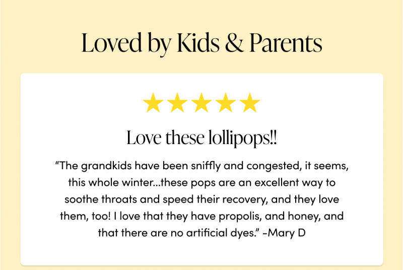 Loved by Kids & Parents        “Love these lollipops!! The grandkids have been sniffly and congested, it seems, this whole winter...these pops are an excellent way to soothe throats and speed their recovery, and they love them, too! I love that they have propolis, and honey, and that there are no artificial dyes.”  -Mary D