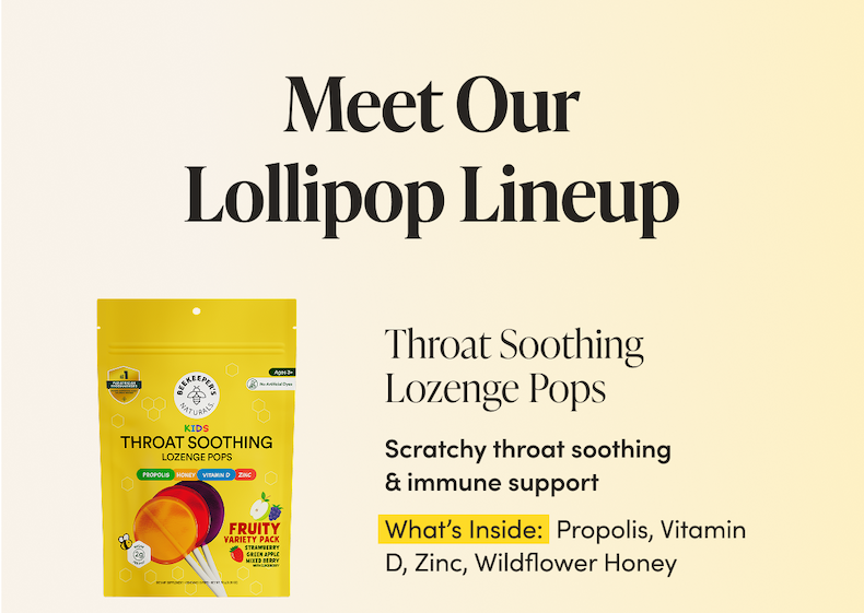 Meet Our Lollipop Lineup       Throat Soothing Lozenge Pops Scratchy throat soothing & immune support What’s Inside: Propolis, Vitamin D, Zinc, Wildflower Honey CTA: SHOP