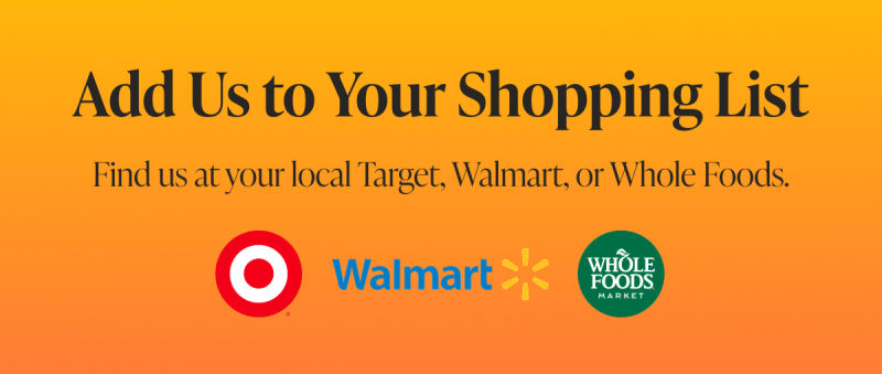 Add Us to Your Shopping List Find us at your local Target, Walmart, or Whole Foods.  