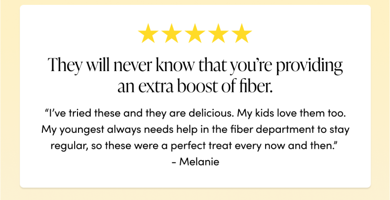 “They will never know that you’re providing an extra boost of fiber. I’ve tried these and they are delicious. My kids love them too. My youngest always needs help in the fiber department to stay regular, so these were a perfect treat every now and then.”  - Melanie