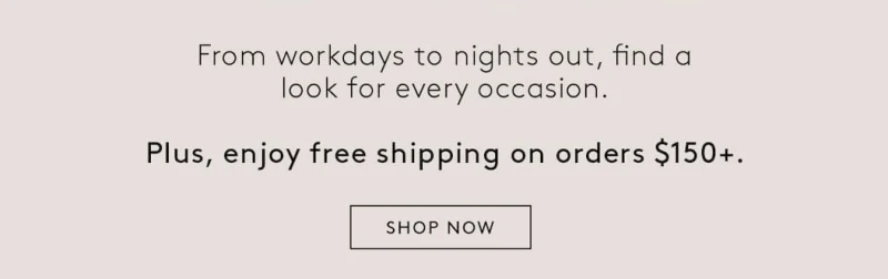 From workdays to nights out, find a look for every occasion. Plus, enjoy free shipping on orders $150. SHOP NOW