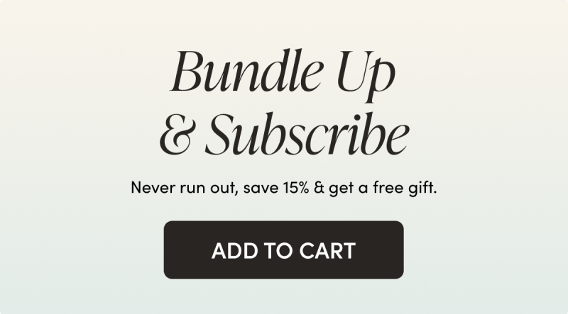 Bundle Up & Subscribe   Never run out, save 15% & get a free gift.   CTA: ADD TO CART 