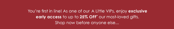 You're first in line! As one of our A Little VIPs, we're giving you 48-hour exclusive early access to up to 25% OFF* our most-loved treats!
