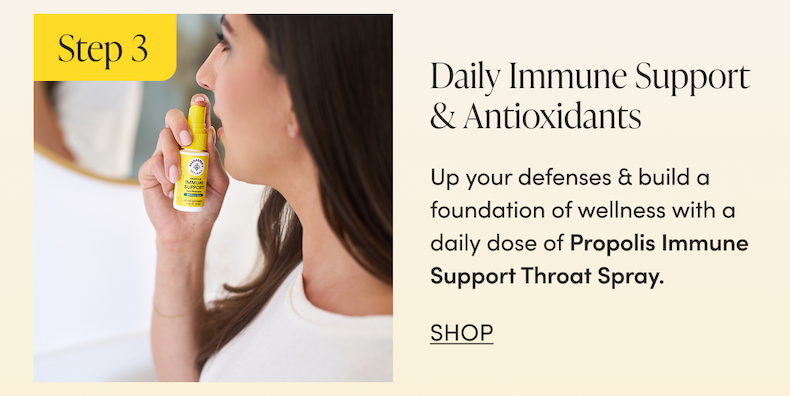 Step 3 - Daily Immune Support & Antioxidants Up your defenses & build a foundation of wellness with a daily dose of Propolis Immune Support Throat Spray. CTA: SHOP     