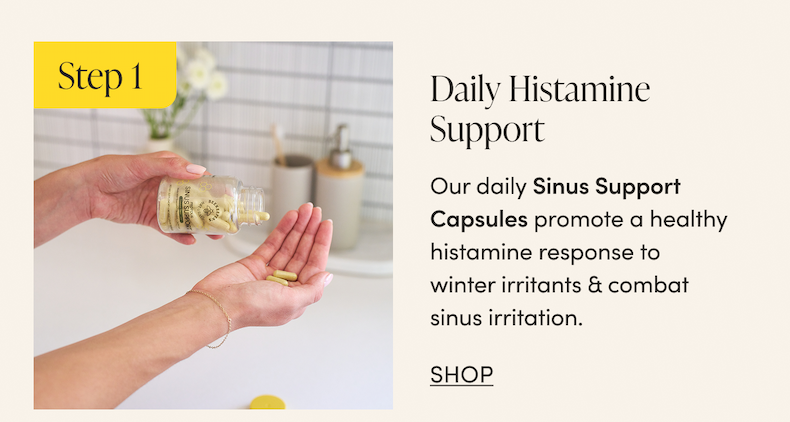 Step 1 - Daily Histamine Support  Our daily Sinus Support Capsules promote a healthy histamine response to winter irritants & combat sinus irritation.   CTA: SHOP         
