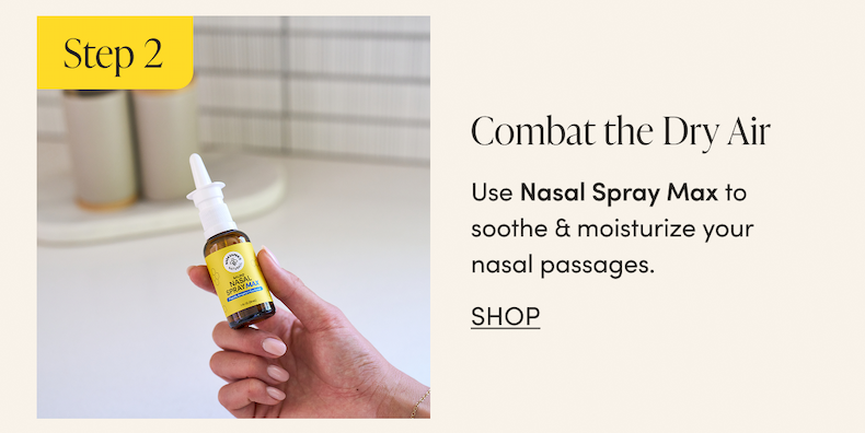 Step 2 - Combat the Dry Air  Use Nasal Spray Max to moisturize your sinus passages & help make them less hospitable to incoming germs & irritants.      CTA: SHOP            