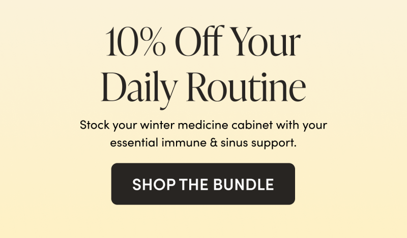 10% Off Your Daily Routine   Stock your winter medicine cabinet with your essential immune & sinus support.    CTA: SHOP THE BUNDLE    
