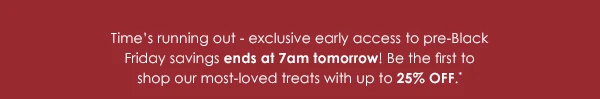 Time's running out - exclusive early access to pre-Black Friday savings ends at 7am tomorrow! Be the first to shop our most-loved treats with up to 25% OFF.*
