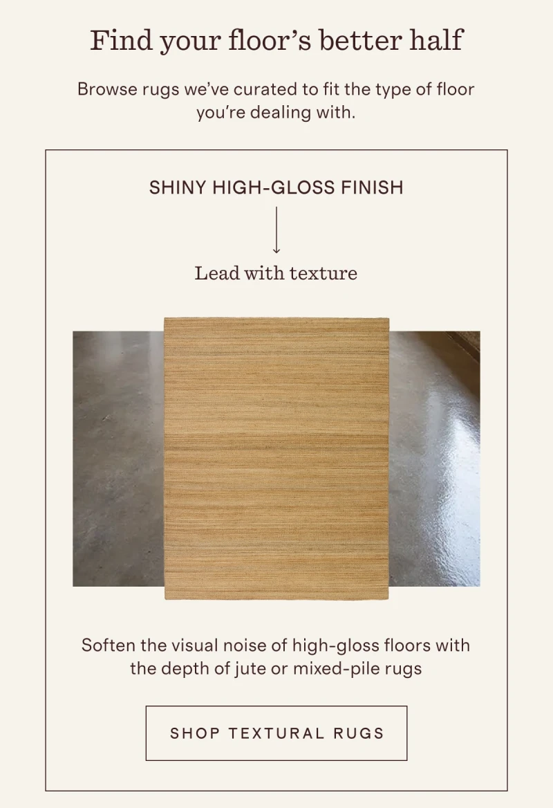 Find your floor’s better half | Browse rugs we’ve curated to fit the type of floor you're dealing with. | SHINY HIGH-GLOSS FINISH | Lead with texture | Soften the visual noise of high-gloss floors with the depth of jute or mixed-pile rugs | [ SHOP TEXTURAL RUGS ]