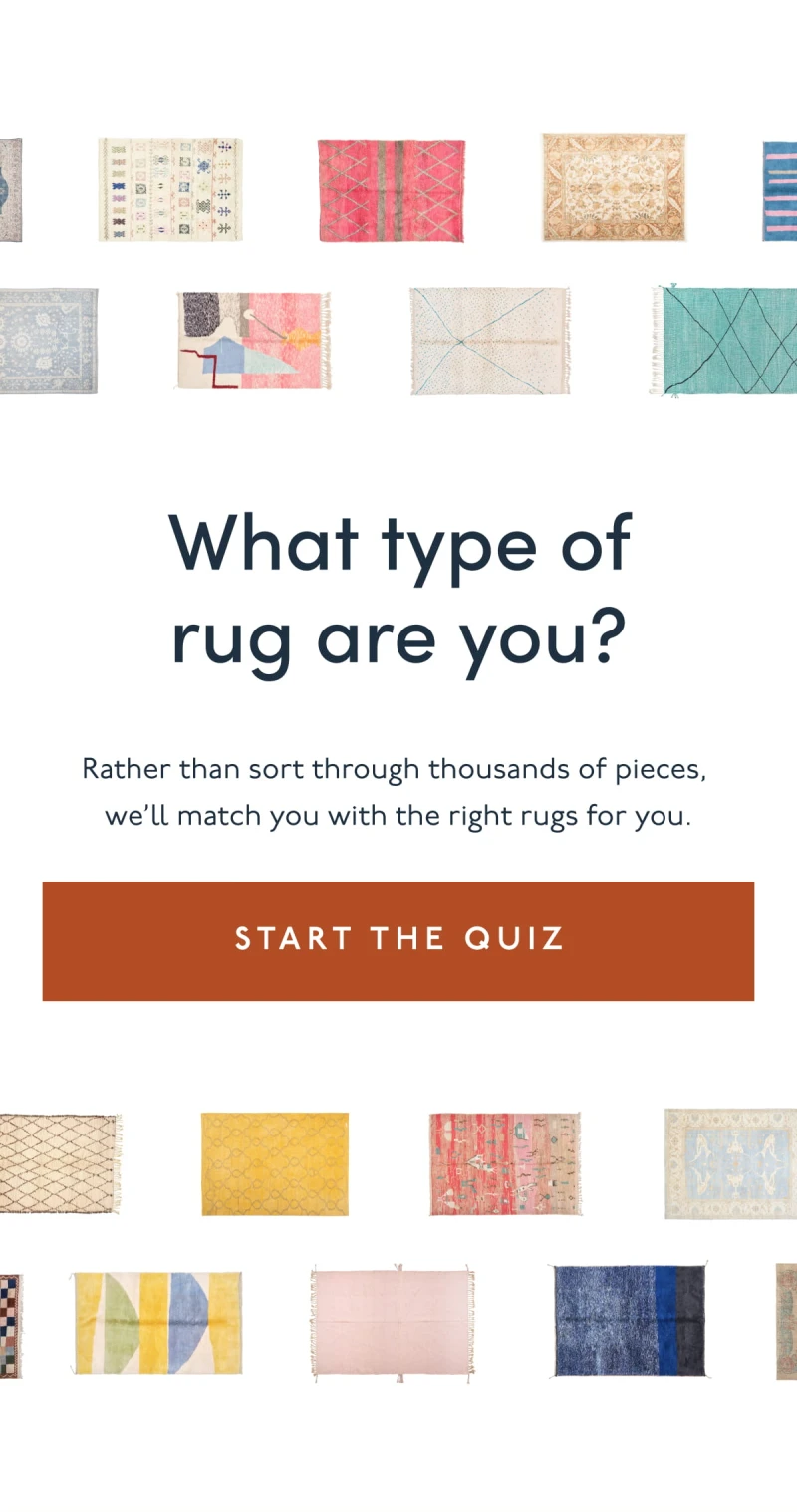 What type of rug are you? | Rather than sort through thousands of pieces,  we’ll match you with the right rugs for you. | [ START THE QUIZ ]