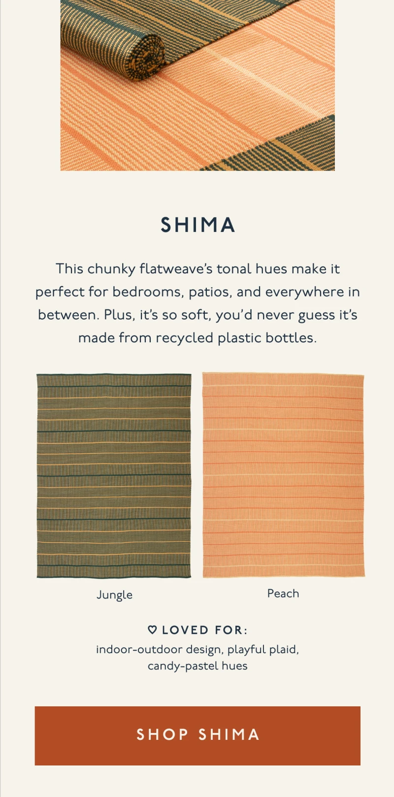SHIMA | This chunky flatweave’s tonal hues make it perfect for bedrooms, patios, and everywhere in between. Plus, it’s so soft, you’d never guess it’s made from recycled plastic bottles. | Jungle | Peach | LOVED FOR: indoor-outdoor design, playful plaid, candy-pastel hues | [ SHOP SHIMA ]