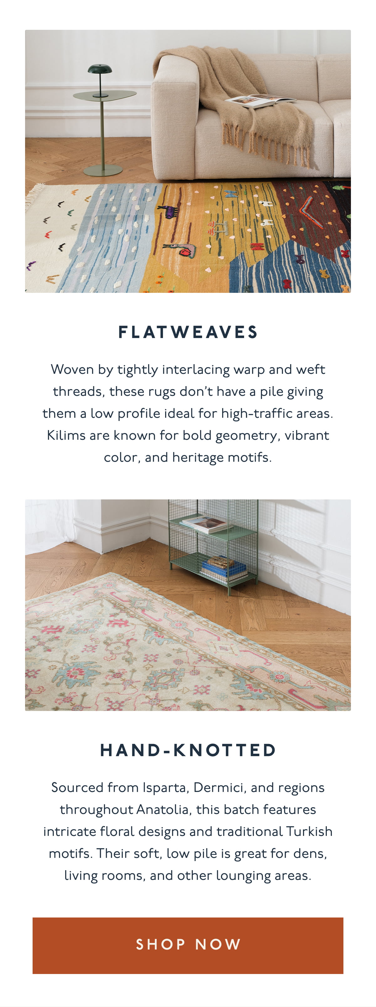 FLATWEAVES | Woven by tightly interlacing warp and weft threads, these rugs don’t have a pile giving them a low profile ideal for high-traffic areas. Kilims are known for bold geometry, vibrant color, and heritage motifs. | HAND-KNOTTED | Sourced from Isparta, Dermici, and regions throughout Anatolia, this batch features intricate floral designs and traditional Turkish motifs. Their soft, low pile is great for dens, living rooms, and other lounging areas. | [ SHOP NOW ]
