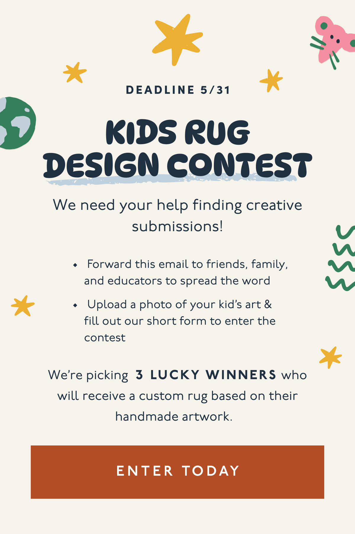 Deadline 5/31 | KIDS RUG DESIGN CONTEST | We need your help finding creative submissions! | Forward this email to friends, family, and educators to spread the word | Upload a photo of your kid’s art & fill out our short form to enter the contest | We’re picking 3 LUCKY WINNERS who will receive a custom rug based on their handmade artwork. | [ ENTER TODAY ]