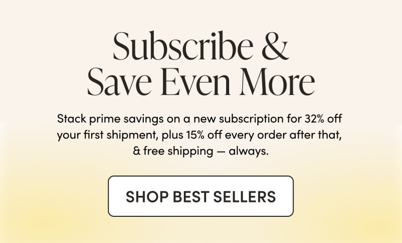 Subscribe & Save Even More  Stack prime savings on a new subscription for 32% off your first shipment, plus 15% off every order after that, & free shipping — always. 