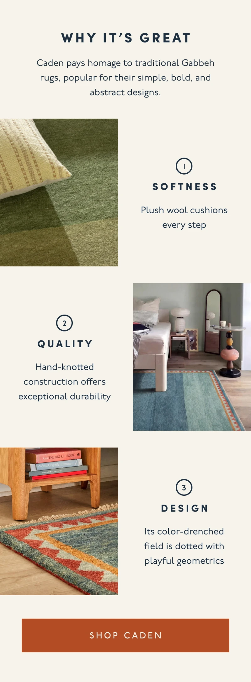 Why it’s great | Caden pays homage to traditional Gabbeh rugs, popular for their simple, bold, and abstract designs. | 1.Softness | Plush wool cushions every step | 2. Quality | Hand-knotted construction offers exceptional durability | 3. Design | Its color-drenched field is dotted with playful geometrics | [ SHOP CADEN ]