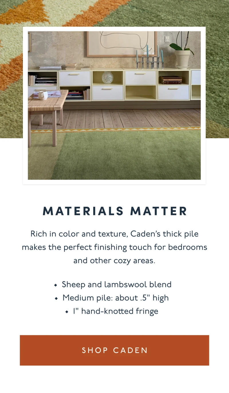 Materials Matter | Rich in color and texture, Caden’s thick pile makes the perfect finishing touch for bedrooms and other cozy areas. | Sheep and lambswool blend | Medium pile: about .5" high | 1" hand-knotted fringe | [ SHOP CADEN ]