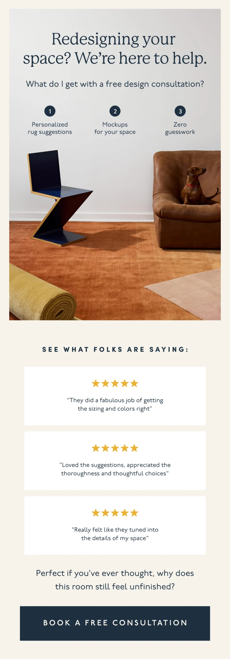 Redesigning your space? We’re here to help. | What do I get with a free design consultation? | 1. Personalized rug suggestions | 2. Mockups for your space | 3. Zero guesswork | See what folks are saying: “They did a fabulous job of getting the sizing and colors right” | "Loved the suggestions, appreciated the thoroughness and thoughtful choices" | "Really felt like they tuned into the details of my space" | Perfect if you’ve ever thought, why does this room still feel unfinished? | [ BOOK A FREE CONSULTATION ]