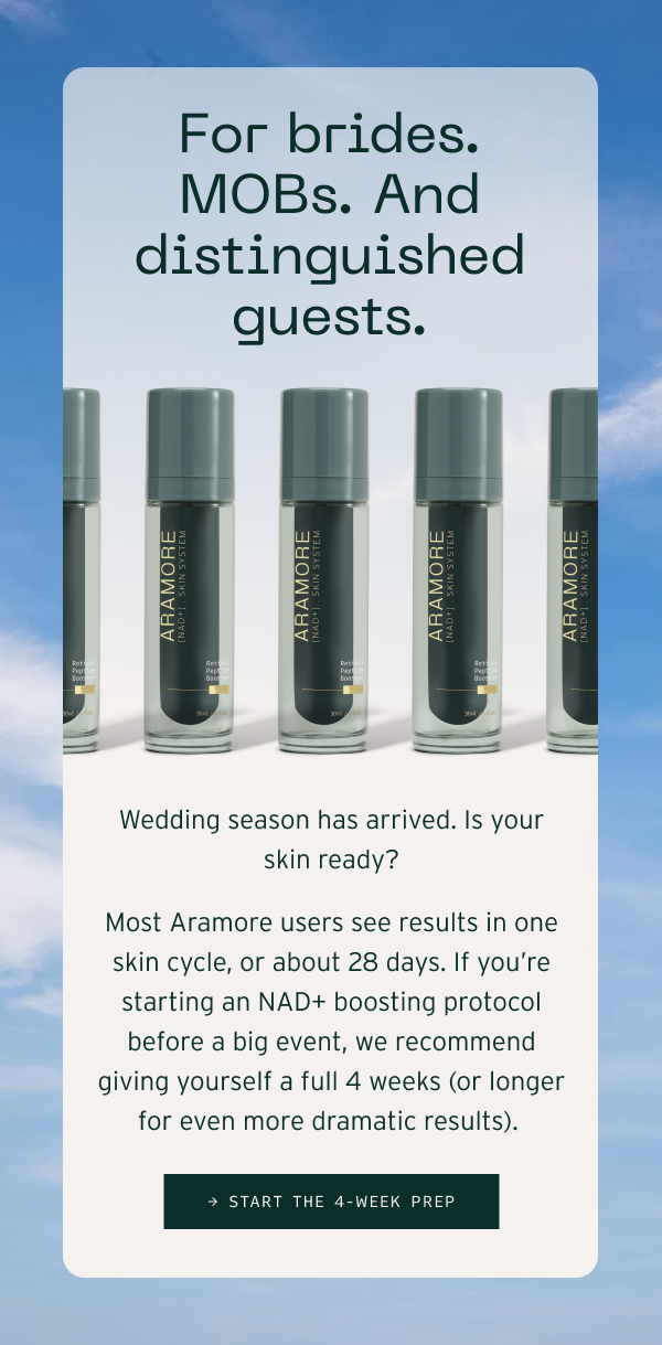 For brides. MOBs. And distinguished guests. Wedding season has arrived. Is your skin ready? Most Aramore users see results in one skin cycle, or about 28 days. If you’re starting an NAD+ boosting protocol before a big event, we recommend giving yourself a full 4 weeks (or longer for even more dramatic results).&nbsp;Start the 4-Week Prep