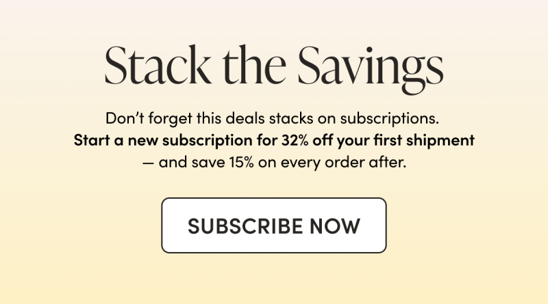 Stack the Savings Don’t forget this deals stacks on subscriptions. Start a new subscription for 32% off your first shipment — and save 15% on every order after.  CTA: SUBSCRIBE NOW