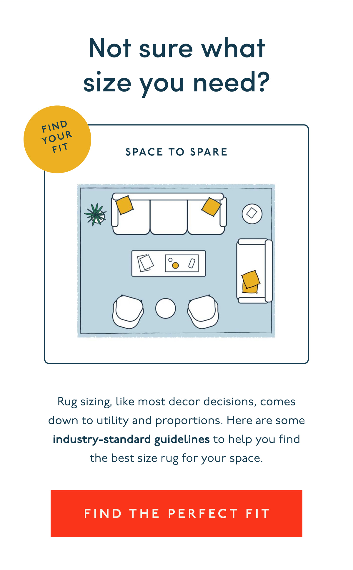 Not sure what size you need? | Rug sizing, like most decor decisions, comes down to utility and proportions. Here are some industry-standard guidelines to help you find the best size rug for your space. | [ FIND THE PERFECT FIT ]