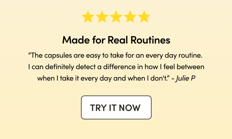 Made for Real Routines   “The capsules are easy to take for an every day routine. I can definitely detect a difference in how I feel between when I take it every day and when I don't.”  - Julie P