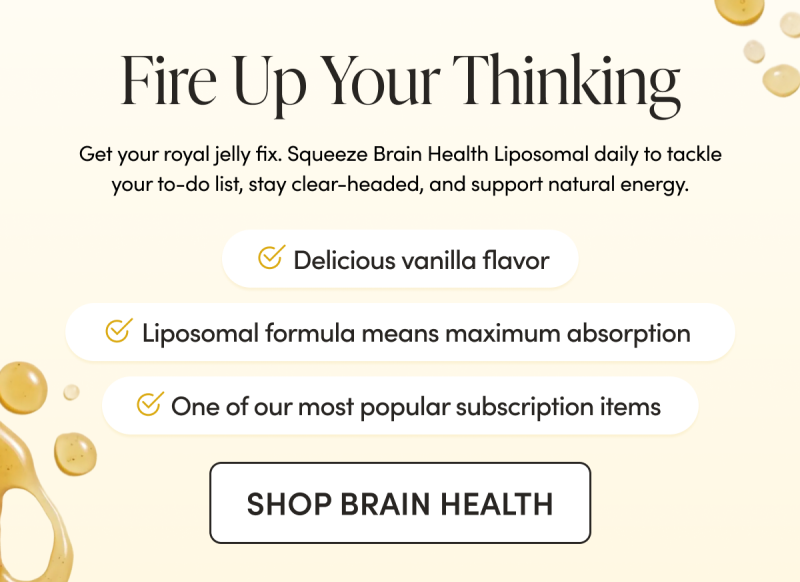 Fire Up Your Thinking Get your royal jelly fix. Squeeze Brain Health Liposomal daily to tackle your to-do list, stay clear-headed, and support natural energy.   Delicious vanilla cinnamon flavor    Liposomal formula means maximum absorption  One of our most popular subscription items 