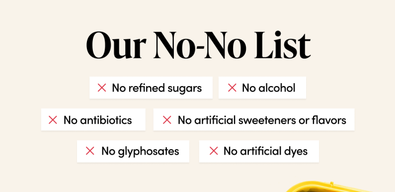 Our No-No List No artificial dyes No artificial sweeteners or flavors No refined sugars No alcohol No glyphosates No antibiotics