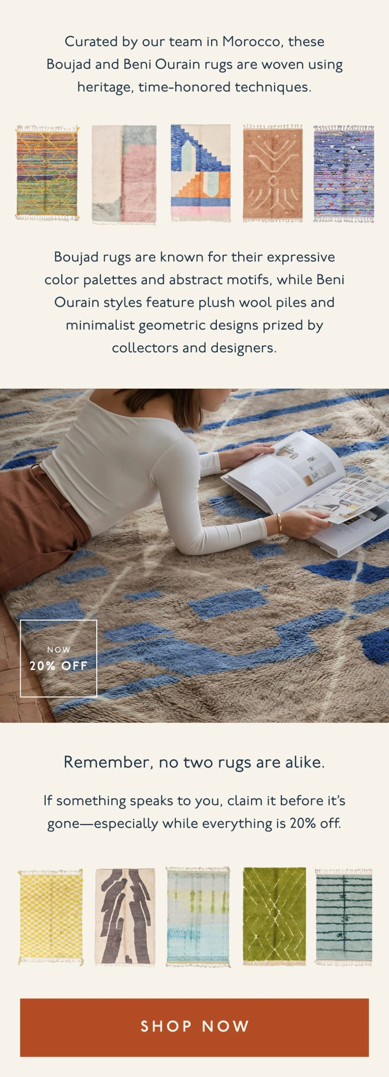 Curated by our team in Morocco, these Boujad and Beni Ourain rugs are woven using heritage, time-honored techniques. | Boujad rugs are known for their expressive color palettes and abstract motifs, while Beni Ourain styles feature plush wool piles and minimalist geometric designs prized by collectors and designers. | Remember, no two rugs are alike. | If something speaks to you, claim it before it’s gone—especially while everything is 20% off. | [ SHOP NOW ]